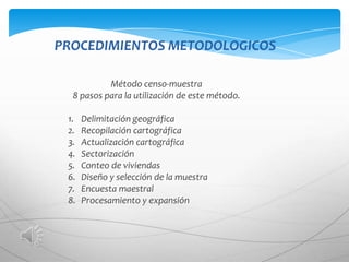 PROCEDIMIENTOS METODOLOGICOS

           Método censo-muestra
  8 pasos para la utilización de este método.

 1.   Delimitación geográfica
 2.   Recopilación cartográfica
 3.   Actualización cartográfica
 4.   Sectorización
 5.   Conteo de viviendas
 6.   Diseño y selección de la muestra
 7.   Encuesta maestral
 8.   Procesamiento y expansión
 