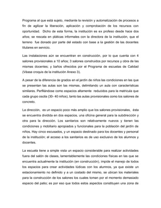 Programa al que está sujeto, mediante la revisión y automatización de procesos a
fin de agilizar la liberación, aplicación y comprobación de los recursos con
oportunidad. Dicho de esta forma, la institución es ex profeso desde hace dos
años; se rescata en pláticas informales con la directora de la institución, que el
terreno fue donado por parte del estado con base a la gestión de las docentes
titulares en servicio.
Las instalaciones aún se encuentran en construcción, por lo que cuenta con 4
salones provisionales a 10 años; 3 salones construidos por recursos y obra de las
mismas docentes; y baños ofrecidos por el Programa de escuelas de Calidad
(Véase croquis de la institución Anexo 3).
A pesar de la diferencia de grados en el jardín de niños las condiciones en las que
se presentan las aulas son las mismas, delimitando un aula con características
similares. Perfilándose como espacios altamente reducidos para la matricula que
cada grupo oscila (30- 40 niños), tanto las aulas provisionales como los salones de
concreto.
La dirección, es un espacio poco más amplio que los salones provisionales, ésta
se encuentra dividida en dos espacios, una oficina general para la subdirección y
otra para la dirección. Los sanitarios son relativamente nuevos y tienen las
condiciones y mobiliario apropiados y funcionales para la población del jardín de
niños. Hay cinco escusados, y un espacio destinado para los docentes y personal
de la institución; el acceso a los sanitarios es de uso exclusivo de los alumnos y
docentes.
La escuela tiene a simple vista un espacio considerable para realizar actividades
fuera del salón de clases, lamentablemente las condiciones físicas en las que se
encuentra actualmente la institución (en construcción), impide el manejo de todos
los espacios para crear actividades lúdicas con los alumnos, ya que existe un
estacionamiento no definido y a un costado del mismo, se ubican los materiales
para la construcción de los salones los cuales toman por el momento demasiado
espacio del patio; es por eso que todos estos aspectos constituyen una zona de
 