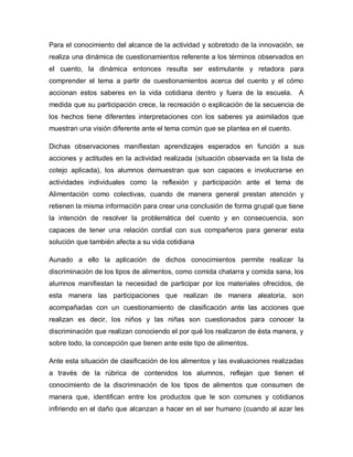 Para el conocimiento del alcance de la actividad y sobretodo de la innovación, se
realiza una dinámica de cuestionamientos referente a los términos observados en
el cuento, la dinámica entonces resulta ser estimulante y retadora para
comprender el tema a partir de cuestionamientos acerca del cuento y el cómo
accionan estos saberes en la vida cotidiana dentro y fuera de la escuela. A
medida que su participación crece, la recreación o explicación de la secuencia de
los hechos tiene diferentes interpretaciones con los saberes ya asimilados que
muestran una visión diferente ante el tema común que se plantea en el cuento.
Dichas observaciones manifiestan aprendizajes esperados en función a sus
acciones y actitudes en la actividad realizada (situación observada en la lista de
cotejo aplicada), los alumnos demuestran que son capaces e involucrarse en
actividades individuales como la reflexión y participación ante el tema de
Alimentación como colectivas, cuando de manera general prestan atención y
retienen la misma información para crear una conclusión de forma grupal que tiene
la intención de resolver la problemática del cuento y en consecuencia, son
capaces de tener una relación cordial con sus compañeros para generar esta
solución que también afecta a su vida cotidiana
Aunado a ello la aplicación de dichos conocimientos permite realizar la
discriminación de los tipos de alimentos, como comida chatarra y comida sana, los
alumnos manifiestan la necesidad de participar por los materiales ofrecidos, de
esta manera las participaciones que realizan de manera aleatoria, son
acompañadas con un cuestionamiento de clasificación ante las acciones que
realizan es decir, los niños y las niñas son cuestionados para conocer la
discriminación que realizan conociendo el por qué los realizaron de ésta manera, y
sobre todo, la concepción que tienen ante este tipo de alimentos.
Ante esta situación de clasificación de los alimentos y las evaluaciones realizadas
a través de la rúbrica de contenidos los alumnos, reflejan que tienen el
conocimiento de la discriminación de los tipos de alimentos que consumen de
manera que, identifican entre los productos que le son comunes y cotidianos
infiriendo en el daño que alcanzan a hacer en el ser humano (cuando al azar les
 