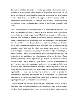 De acuerdo a la lista de cotejo, se registra que debido a la dinámica que se
emplean, los alumnos tienen cierto conflicto con el control de sus acciones con sus
demás compañeros, reflejando el contraste que se tiene en las dinámicas de
cuentos y de lecturas, a una dinámica de juego. Los alumnos en este sentido, se
sienten mayormente motivados por participar en la actividad y en consecuencia,
sus acciones no son controladas para mejorar la convivencia y relación entre
pares.
Desde esta perspectiva, la implementación de la modalidad trata de dotar a los
alumnos un espacio de construcción significativa de la cultura, situación que se da
por medio del aprendizaje cooperativo y el Taller implementado, con la finalidad de
movilizar a los alumnos en función de utilizar los espacios educativos que se
pueden manejar dentro de la institución, para que se atiendan a las necesidades
tanto de la institución como del aula. En función a ello, se considera que el manejo
de un Taller o Taller simultáneo ofrecieron actividades tanto de reflexión como de
actuación social dado que, las ideas que aporta cada alumno no sirven
únicamente para enriquecer su aula, sino para beneficio de todos. Sin embargo, la
aplicación de los Talleres simultáneos en la creación de ambientes de aprendizaje
pertinentes a las condiciones de infraestructura del Jardín de niños “Miguel
Alemán”, permite dar solución a problemas que afectan a la comunidad educativa
en determinados Talleres tales como, el de las emociones y el de alimentación por
que reconocen los puntos focales para accionar de forma social en la toma de
decisiones, para contribuir al bienestar intelectual, emocional y físico de cada uno
de los alumnos. Situación que no es observada en las evaluaciones del Taller de
higiene dado que, los alumnos no alcanzar a poner a prueba los
conocimientos adquiridos enfocándose en el cumplimiento de aprendizajes
esperados de forma temporal; la actividad no da pie a la práctica de hábitos de
higiene personal para la concreción del conocimiento.
La noción de ambiente educativo de acuerdo a las modalidades alternas, remite al
escenario donde existen y se desarrollan condiciones favorables de aprendizaje y
ese debe de ser un espacio y un tiempo en movimiento, donde los participantes
 