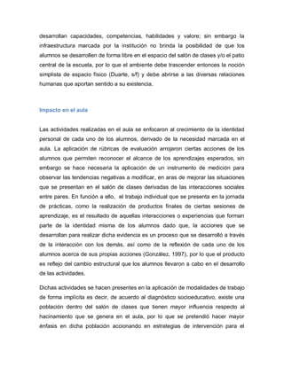 desarrollan capacidades, competencias, habilidades y valore; sin embargo la
infraestructura marcada por la institución no brinda la posibilidad de que los
alumnos se desarrollen de forma libre en el espacio del salón de clases y/o el patio
central de la escuela, por lo que el ambiente debe trascender entonces la noción
simplista de espacio físico (Duarte, s/f) y debe abrirse a las diversas relaciones
humanas que aportan sentido a su existencia.
Impacto en el aula
Las actividades realizadas en el aula se enfocaron al crecimiento de la identidad
personal de cada uno de los alumnos, derivado de la necesidad marcada en el
aula. La aplicación de rúbricas de evaluación arrojaron ciertas acciones de los
alumnos que permiten reconocer el alcance de los aprendizajes esperados, sin
embargo se hace necesaria la aplicación de un instrumento de medición para
observar las tendencias negativas a modificar, en aras de mejorar las situaciones
que se presentan en el salón de clases derivadas de las interacciones sociales
entre pares. En función a ello, el trabajo individual que se presenta en la jornada
de prácticas, como la realización de productos finales de ciertas sesiones de
aprendizaje, es el resultado de aquellas interacciones o experiencias que forman
parte de la identidad misma de los alumnos dado que, la acciones que se
desarrollan para realizar dicha evidencia es un proceso que se desarrolló a través
de la interacción con los demás, así como de la reflexión de cada uno de los
alumnos acerca de sus propias acciones (González, 1997), por lo que el producto
es reflejo del cambio estructural que los alumnos llevaron a cabo en el desarrollo
de las actividades.
Dichas actividades se hacen presentes en la aplicación de modalidades de trabajo
de forma implícita es decir, de acuerdo al diagnóstico socioeducativo, existe una
población dentro del salón de clases que tienen mayor influencia respecto al
hacinamiento que se genera en el aula, por lo que se pretendió hacer mayor
énfasis en dicha población accionando en estrategias de intervención para el
 