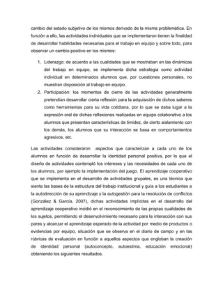 cambio del estado subjetivo de los mismos derivado de la misma problemática. En
función a ello, las actividades individuales que se implementaron tienen la finalidad
de desarrollar habilidades necesarias para el trabajo en equipo y sobre todo, para
observar un cambio positivo en los mismos:
1. Liderazgo: de acuerdo a las cualidades que se mostraban en las dinámicas
del trabajo en equipo, se implementa dicha estrategia como actividad
individual en determinados alumnos que, por cuestiones personales, no
muestran disposición al trabajo en equipo.
2. Participación: los momentos de cierre de las actividades generalmente
pretendían desarrollar cierta reflexión para la adquisición de dichos saberes
como herramientas para su vida cotidiana, por lo que se daba lugar a la
expresión oral de dichas reflexiones realizadas en equipo colaborativo a los
alumnos que presentan características de timidez, de cierto aislamiento con
los demás, los alumnos que su interacción se basa en comportamientos
agresivos, etc.
Las actividades consideraron aspectos que caracterizan a cada uno de los
alumnos en función de desarrollar la identidad personal positiva, por lo que el
diseño de actividades contempló los intereses y las necesidades de cada uno de
los alumnos, por ejemplo la implementación del juego. El aprendizaje cooperativo
que se implementa en el desarrollo de actividades grupales, es una técnica que
sienta las bases de la estructura del trabajo institucional y guía a los estudiantes a
la autodirección de su aprendizaje y la autogestión para la resolución de conflictos
(González & García, 2007), dichas actividades implícitas en el desarrollo del
aprendizaje cooperativo incidió en el reconocimiento de las propias cualidades de
los sujetos, permitiendo el desenvolvimiento necesario para la interacción con sus
pares y alcanzar el aprendizaje esperado de la actividad por medio de productos o
evidencias por equipo, situación que se observa en el diario de campo y en las
rúbricas de evaluación en función a aquellos aspectos que engloban la creación
de identidad personal (autoconcepto, autoestima, educación emocional)
obteniendo los siguientes resultados.
 