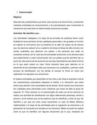  Autoconcepto
Objetivo:
Descubre las características que tiene como persona de forma física y emocional,
mediante actividades de reconocimiento y de autovaloración para comprender la
importancia que este tiene en determinadas situaciones sociales.
Actividad: Me identifico con…
Las actividades trabajadas a lo largo de las jornadas de prácticas tienen como
finalidad el reconocimiento de las cualidades personales y las grupales en función
de mejorar la convivencia que se presenta en el salón de clases de tal manera
que, los alumnos realizan en su cuaderno de tareas el dibujo de ellos mismos con
ciertas cualidades que observan sus padres o las personas que están en
constante contacto con él, este tipo de actividades emocionan a los alumnos dado
que experimentan o crean comunicación con sus padres que les permiten dar su
punto de vista acerca de las acciones de sus hijos describiendo para ellos la forma
en la que estos actúan en casa. Dicha situación tiene gran atención en el
desarrollo de las actividades dado que reconocen sus cualidades y generan cierto
proceso de identificación con los demás al conocer la forma en cómo son
explicando con ejemplos sus actuaciones.
El realizar actividades que desarrollen en los niños y las niñas la expresión oral de
sus características particulares despierta el interés y la motivación que estos
tienen para atender a las necesidades de los demás, de tal manera que reconocen
las cualidades tanto personales como colectivas que hacen de ellas el grupo de
segundo “A”. Para acentuar en el autoconcepto de cada uno de los alumnos se
realiza una actividad de identificación con algún determinado personaje, animal o
persona, de tal manera que se les explica lo qué es identificar y cómo es que me
identifico y por qué con otras cosas exponiendo un caso de Mateo (Muñeco
implementado a lo largo de las actividades para la regulación de emociones y la
generación de conductas pro-sociales en los alumnos). Mateo es quién les explica
cómo es que se identifica con algunas situaciones por lo que, empiezan los
 