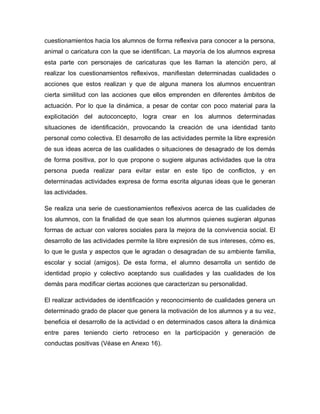 cuestionamientos hacia los alumnos de forma reflexiva para conocer a la persona,
animal o caricatura con la que se identifican. La mayoría de los alumnos expresa
esta parte con personajes de caricaturas que les llaman la atención pero, al
realizar los cuestionamientos reflexivos, manifiestan determinadas cualidades o
acciones que estos realizan y que de alguna manera los alumnos encuentran
cierta similitud con las acciones que ellos emprenden en diferentes ámbitos de
actuación. Por lo que la dinámica, a pesar de contar con poco material para la
explicitación del autoconcepto, logra crear en los alumnos determinadas
situaciones de identificación, provocando la creación de una identidad tanto
personal como colectiva. El desarrollo de las actividades permite la libre expresión
de sus ideas acerca de las cualidades o situaciones de desagrado de los demás
de forma positiva, por lo que propone o sugiere algunas actividades que la otra
persona pueda realizar para evitar estar en este tipo de conflictos, y en
determinadas actividades expresa de forma escrita algunas ideas que le generan
las actividades.
Se realiza una serie de cuestionamientos reflexivos acerca de las cualidades de
los alumnos, con la finalidad de que sean los alumnos quienes sugieran algunas
formas de actuar con valores sociales para la mejora de la convivencia social. El
desarrollo de las actividades permite la libre expresión de sus intereses, cómo es,
lo que le gusta y aspectos que le agradan o desagradan de su ambiente familia,
escolar y social (amigos). De esta forma, el alumno desarrolla un sentido de
identidad propio y colectivo aceptando sus cualidades y las cualidades de los
demás para modificar ciertas acciones que caracterizan su personalidad.
El realizar actividades de identificación y reconocimiento de cualidades genera un
determinado grado de placer que genera la motivación de los alumnos y a su vez,
beneficia el desarrollo de la actividad o en determinados casos altera la dinámica
entre pares teniendo cierto retroceso en la participación y generación de
conductas positivas (Véase en Anexo 16).
 