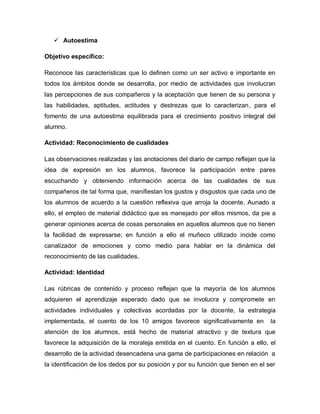  Autoestima
Objetivo específico:
Reconoce las características que lo definen como un ser activo e importante en
todos los ámbitos donde se desarrolla, por medio de actividades que involucran
las percepciones de sus compañeros y la aceptación que tienen de su persona y
las habilidades, aptitudes, actitudes y destrezas que lo caracterizan, para el
fomento de una autoestima equilibrada para el crecimiento positivo integral del
alumno.
Actividad: Reconocimiento de cualidades
Las observaciones realizadas y las anotaciones del diario de campo reflejan que la
idea de expresión en los alumnos, favorece la participación entre pares
escuchando y obteniendo información acerca de las cualidades de sus
compañeros de tal forma que, manifiestan los gustos y disgustos que cada uno de
los alumnos de acuerdo a la cuestión reflexiva que arroja la docente. Aunado a
ello, el empleo de material didáctico que es manejado por ellos mismos, da pie a
generar opiniones acerca de cosas personales en aquellos alumnos que no tienen
la facilidad de expresarse; en función a ello el muñeco utilizado incide como
canalizador de emociones y como medio para hablar en la dinámica del
reconocimiento de las cualidades.
Actividad: Identidad
Las rúbricas de contenido y proceso reflejan que la mayoría de los alumnos
adquieren el aprendizaje esperado dado que se involucra y compromete en
actividades individuales y colectivas acordadas por la docente, la estrategia
implementada, el cuento de los 10 amigos favorece significativamente en la
atención de los alumnos, está hecho de material atractivo y de textura que
favorece la adquisición de la moraleja emitida en el cuento. En función a ello, el
desarrollo de la actividad desencadena una gama de participaciones en relación a
la identificación de los dedos por su posición y por su función que tienen en el ser
 