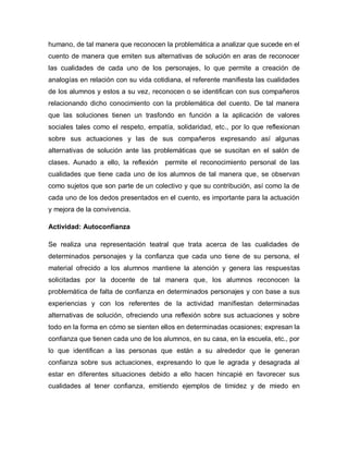 humano, de tal manera que reconocen la problemática a analizar que sucede en el
cuento de manera que emiten sus alternativas de solución en aras de reconocer
las cualidades de cada uno de los personajes, lo que permite a creación de
analogías en relación con su vida cotidiana, el referente manifiesta las cualidades
de los alumnos y estos a su vez, reconocen o se identifican con sus compañeros
relacionando dicho conocimiento con la problemática del cuento. De tal manera
que las soluciones tienen un trasfondo en función a la aplicación de valores
sociales tales como el respeto, empatía, solidaridad, etc., por lo que reflexionan
sobre sus actuaciones y las de sus compañeros expresando así algunas
alternativas de solución ante las problemáticas que se suscitan en el salón de
clases. Aunado a ello, la reflexión permite el reconocimiento personal de las
cualidades que tiene cada uno de los alumnos de tal manera que, se observan
como sujetos que son parte de un colectivo y que su contribución, así como la de
cada uno de los dedos presentados en el cuento, es importante para la actuación
y mejora de la convivencia.
Actividad: Autoconfianza
Se realiza una representación teatral que trata acerca de las cualidades de
determinados personajes y la confianza que cada uno tiene de su persona, el
material ofrecido a los alumnos mantiene la atención y genera las respuestas
solicitadas por la docente de tal manera que, los alumnos reconocen la
problemática de falta de confianza en determinados personajes y con base a sus
experiencias y con los referentes de la actividad manifiestan determinadas
alternativas de solución, ofreciendo una reflexión sobre sus actuaciones y sobre
todo en la forma en cómo se sienten ellos en determinadas ocasiones; expresan la
confianza que tienen cada uno de los alumnos, en su casa, en la escuela, etc., por
lo que identifican a las personas que están a su alrededor que le generan
confianza sobre sus actuaciones, expresando lo que le agrada y desagrada al
estar en diferentes situaciones debido a ello hacen hincapié en favorecer sus
cualidades al tener confianza, emitiendo ejemplos de timidez y de miedo en
 