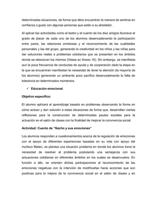 determinadas situaciones, de forma que ellos encuentran la manera de sentirse en
confianza o gusto con algunas personas que están a su alrededor.
Al aplicar las actividades como el teatro y el cuento de los diez amigos favorece el
grado de placer de cada uno de los alumnos desencadenando la participación
entre pares, las relaciones amistosas y el reconocimiento de las cualidades
personales y las del grupo, generando la creatividad en los niños y las niñas para
dar soluciones reales a problemas cotidianos que se presentan en los ámbitos
donde se relacionan los mismos (Véase en Anexo 16). Sin embargo, se manifiesta
aun la poca frecuencia de conductas de ayuda y de cooperación dado la etapa en
la que se encuentran manifiestan la necesidad de tener la atención (la mayoría de
los alumnos) generando un ambiente poco pacífico desencadenando la falta de
tolerancia en determinados momentos.
 Educación emocional
Objetivo específico:
El alumno aplicará el aprendizaje basado en problemas observando la forma en
cómo actúan y dan solución a estas situaciones de forma que, desarrollan ciertas
reflexiones para la construcción de determinadas pautas sociales para la
actuación en el salón de clases con la finalidad de mejorar la convivencia social.
Actividad: Cuento de “Nacho y sus emociones”
Los alumnos responden a cuestionamientos acerca de la regulación de emociones
con el apoyo de diferentes experiencias basadas en su vida con apoyo del
muñeco Mateo, se plantea una situación problema en donde los alumnos tiene la
necesidad de resolver el problema postulando una semejanza con sus
actuaciones cotidianas en diferentes ámbitos en los cuales se desenvuelve. En
función a ello, se orientan dichas participaciones al reconocimiento de las
emociones negativas con la intención de modificarlas hacia acciones que son
positivas para la mejora de la convivencia social en el salón de clases y en
 
