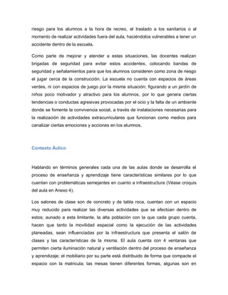 riesgo para los alumnos a la hora de recreo, el traslado a los sanitarios o al
momento de realizar actividades fuera del aula, haciéndolos vulnerables a tener un
accidente dentro de la escuela.
Como parte de mejorar y atender a estas situaciones, las docentes realizan
brigadas de seguridad para evitar estos accidentes, colocando bandas de
seguridad y señalamientos para que los alumnos consideren como zona de riesgo
el jugar cerca de la construcción. La escuela no cuenta con espacios de áreas
verdes, ni con espacios de juego por la misma situación; figurando a un jardín de
niños poco motivador y atractivo para los alumnos, por lo que genera ciertas
tendencias o conductas agresivas provocadas por el ocio y la falta de un ambiente
donde se fomente la convivencia social, a través de instalaciones necesarias para
la realización de actividades extracurriculares que funcionan como medios para
canalizar ciertas emociones y acciones en los alumnos.
Contexto Áulico
Hablando en términos generales cada una de las aulas donde se desarrolla el
proceso de enseñanza y aprendizaje tiene características similares por lo que
cuentan con problemáticas semejantes en cuanto a infraestructura (Véase croquis
del aula en Anexo 4).
Los salones de clase son de concreto y de tabla roca, cuentan con un espacio
muy reducido para realizar las diversas actividades que se efectúan dentro de
estos; aunado a esta limitante, la alta población con la que cada grupo cuenta,
hacen que tanto la movilidad espacial como la ejecución de las actividades
planeadas, sean influenciadas por la infraestructura que presenta el salón de
clases y las características de la misma. El aula cuenta con 4 ventanas que
permiten cierta iluminación natural y ventilación dentro del proceso de enseñanza
y aprendizaje; el mobiliario por su parte está distribuido de forma que compacte el
espacio con la matricula; las mesas tienen diferentes formas, algunas son en
 
