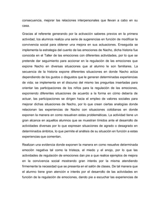 consecuencia, mejorar las relaciones interpersonales que llevan a cabo en su
casa.
Gracias al referente generando por la activación saberes previos en la primera
actividad, los alumnos realiza una serie de sugerencias en función de modificar la
convivencia social para obtener una mejora en sus actuaciones. Enseguida se
implementa la estrategia del cuento de las emociones de Nacho, dicha historia fue
conocida en el Taller de las emociones con diferentes actividades, por lo que se
pretende dar seguimiento para accionar en la regulación de las emociones que
expone Nacho en diversas situaciones que al alumno le son familiares. La
secuencia de la historia expone diferentes situaciones en donde Nacho actúa
dependiendo de los gustos o disgustos que le generan determinadas experiencias
de vida; se implementa en el discurso del mismo las preguntas insertadas para
orientar las participaciones de los niños para la regulación de las emociones,
exponiendo diferentes situaciones de acuerdo a la forma en cómo debería de
actuar, las participaciones se dirigen hacia el empleo de valores sociales para
mejorar dichas situaciones de Nacho, por lo que crean ciertas analogías donde
relacionan las experiencias de Nacho con situaciones cotidianas en donde
exponen la manera en como resuelven estas problemáticas. La actividad tiene un
gran alcance en aquellos alumnos que se muestran tímidos ante el desarrollo de
actividades diversas por lo que expresan situaciones de agrado o desagrado en
determinados ámbitos, lo que permite el análisis de su situación en función a estas
experiencias que comentan.
Realizan una evidencia donde exponen la manera en como resuelve determinada
emoción negativa tal como la tristeza, el miedo y el enojo, por lo que las
actividades de regulación de emociones dan pie a que realice ejemplos de mejora
en la convivencia social mostrando gran interés por la misma atendiendo
firmemente la necesidad que se presenta en el salón de clases. De tal manera que
el alumno tiene gran atención e interés por el desarrollo de las actividades en
función de la regulación de emociones, dando pie a escuchar las experiencias de
 