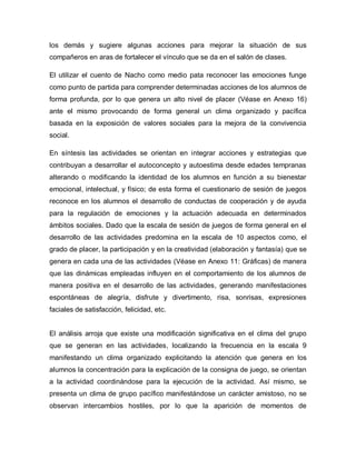 los demás y sugiere algunas acciones para mejorar la situación de sus
compañeros en aras de fortalecer el vínculo que se da en el salón de clases.
El utilizar el cuento de Nacho como medio pata reconocer las emociones funge
como punto de partida para comprender determinadas acciones de los alumnos de
forma profunda, por lo que genera un alto nivel de placer (Véase en Anexo 16)
ante el mismo provocando de forma general un clima organizado y pacífica
basada en la exposición de valores sociales para la mejora de la convivencia
social.
En síntesis las actividades se orientan en integrar acciones y estrategias que
contribuyan a desarrollar el autoconcepto y autoestima desde edades tempranas
alterando o modificando la identidad de los alumnos en función a su bienestar
emocional, intelectual, y físico; de esta forma el cuestionario de sesión de juegos
reconoce en los alumnos el desarrollo de conductas de cooperación y de ayuda
para la regulación de emociones y la actuación adecuada en determinados
ámbitos sociales. Dado que la escala de sesión de juegos de forma general en el
desarrollo de las actividades predomina en la escala de 10 aspectos como, el
grado de placer, la participación y en la creatividad (elaboración y fantasía) que se
genera en cada una de las actividades (Véase en Anexo 11: Gráficas) de manera
que las dinámicas empleadas influyen en el comportamiento de los alumnos de
manera positiva en el desarrollo de las actividades, generando manifestaciones
espontáneas de alegría, disfrute y divertimento, risa, sonrisas, expresiones
faciales de satisfacción, felicidad, etc.
El análisis arroja que existe una modificación significativa en el clima del grupo
que se generan en las actividades, localizando la frecuencia en la escala 9
manifestando un clima organizado explicitando la atención que genera en los
alumnos la concentración para la explicación de la consigna de juego, se orientan
a la actividad coordinándose para la ejecución de la actividad. Así mismo, se
presenta un clima de grupo pacífico manifestándose un carácter amistoso, no se
observan intercambios hostiles, por lo que la aparición de momentos de
 