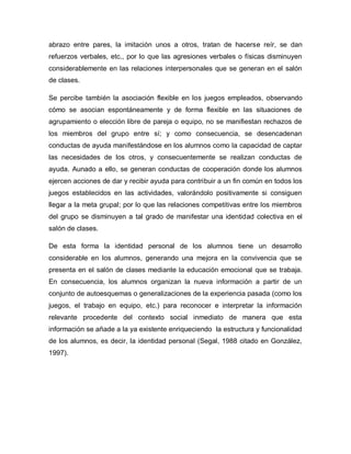 abrazo entre pares, la imitación unos a otros, tratan de hacerse reír, se dan
refuerzos verbales, etc., por lo que las agresiones verbales o físicas disminuyen
considerablemente en las relaciones interpersonales que se generan en el salón
de clases.
Se percibe también la asociación flexible en los juegos empleados, observando
cómo se asocian espontáneamente y de forma flexible en las situaciones de
agrupamiento o elección libre de pareja o equipo, no se manifiestan rechazos de
los miembros del grupo entre sí; y como consecuencia, se desencadenan
conductas de ayuda manifestándose en los alumnos como la capacidad de captar
las necesidades de los otros, y consecuentemente se realizan conductas de
ayuda. Aunado a ello, se generan conductas de cooperación donde los alumnos
ejercen acciones de dar y recibir ayuda para contribuir a un fin común en todos los
juegos establecidos en las actividades, valorándolo positivamente si consiguen
llegar a la meta grupal; por lo que las relaciones competitivas entre los miembros
del grupo se disminuyen a tal grado de manifestar una identidad colectiva en el
salón de clases.
De esta forma la identidad personal de los alumnos tiene un desarrollo
considerable en los alumnos, generando una mejora en la convivencia que se
presenta en el salón de clases mediante la educación emocional que se trabaja.
En consecuencia, los alumnos organizan la nueva información a partir de un
conjunto de autoesquemas o generalizaciones de la experiencia pasada (como los
juegos, el trabajo en equipo, etc.) para reconocer e interpretar la información
relevante procedente del contexto social inmediato de manera que esta
información se añade a la ya existente enriqueciendo la estructura y funcionalidad
de los alumnos, es decir, la identidad personal (Segal, 1988 citado en González,
1997).
 