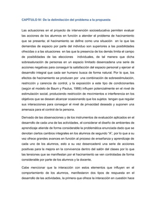 CAPÍTULO IV: De la delimitación del problema a la propuesta
Las actuaciones en el proyecto de intervención socioeducativa permiten evaluar
las acciones de los alumnos en función a atender el problema de hacinamiento
que se presenta; el hacinamiento se define como una situación en la que las
demandas de espacio por parte del individuo son superiores a las posibilidades
ofrecidas o a las situaciones en las que la presencia de los demás limita el campo
de posibilidades de las elecciones individuales, de tal manera que dicha
sobresaturación de personas en un espacio limitado desencadena una serie de
acciones negativas para conseguir la satisfacción del espacio personal y ejercer el
desarrollo integral que cada ser humano busca de forma natural. Por lo que, los
efectos de hacinamiento se producen por una combinación de sobreestimulación,
restricción y carencia de control, y la exposición a este tipo de condicionantes
(según el modelo de Baum y Paulus, 1988) influyen potencialmente en el nivel de
estimulación social, produciendo restricción de movimientos e interferencia en los
objetivos que se desean alcanzar ocasionando que los sujetos tengan que regular
sus interacciones para conseguir el nivel de privacidad deseado y suponen una
amenaza para el control de la persona.
Derivado de las observaciones y de los instrumentos de evaluación aplicados en el
desarrollo de cada una de las actividades, el considerar el diseño de ambientes de
aprendizaje atiende de forma considerable la problemática enunciada dado que se
denotan ciertos cambios integrales en los alumnos de segundo “A”, por lo que a su
vez ofrece grandes avances en función al proceso de enseñanza y aprendizaje de
cada uno de los alumnos, esto a su vez desencadenó una serie de acciones
positivas para la mejora en la convivencia dentro del salón del clases por lo que
las tensiones que se manifiestan por el hacinamiento se ven controladas de forma
considerable por parte de los alumnos y la docente.
Cabe mencionar que la interacción con estos elementos que influyen en el
comportamiento de los alumnos, manifestaron dos tipos de respuesta en el
desarrollo de las actividades, la primera que ofrece la interacción en cuestión hace
 