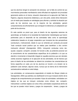 que los alumnos tengan la sensación de amenaza por la falta de control de sus
movimientos personales manifestando cierta dificultad de regulación de privacidad
generando estrés en el mismo; situación observada en la ejecución del Taller de
Higiene y algunas situaciones didácticas y por otra parte, existe dicha interacción
con el medio pero basados en estrategias para afrontar y controlar la situación por
parte de los alumnos que, en la mayoría de las actividades, generó
comportamientos de afrontamiento que consiguen la tolerancia y la adaptación por
parte de los alumnos.
En este sentido se prevé que, para el diseño de las siguientes sesiones de
aprendizaje, se focalice en la necesidad de implementar metodologías que fueron
pertinentes para el desarrollo de las actividades tales como el aprendizaje
colaborativo basada en el juego cooperativo que incorpora las dos perspectivas
(conductual y motivacional), desde la que se entiende por conducta pro-social
“toda conducta social positiva que se realiza para beneficiar a otro con/sin
motivación altruista” (Garaigordobi, 2003), incluyendo conductas como dar,
ayudar, cooperar, compartir, consolar. En función a ello, se pretende accionar con
el conocimiento de las características específicas de la población a la que se
atendió e incrementar el desarrollo integral en aquellos alumnos que aún denotan
ciertas acciones negativas en la ejecución de las actividades, de tal manera que
para el diseño de las actividades se deberá de considerar las características de
forma específica en cada uno de los alumnos en función a la división de la
población (casi siempre, algunas veces, nunca) que se deriva de la intervención
socioeducativa realizada en este trabajo.
Las actividades, en consecuencia responderán al modelo de Strayer (citado en
Garaigordobi, 2003) que plantea una clasificación en la que incorpora dentro de la
categoría de comportamientos pro-sociales 4 tipos de actividades: actividades con
objetos en las que se incluyen conductas como ofrecer, dar, compartir,
intercambiar o cambiar objetos con otros niños; actividades cooperativas dentro de
las que se pueden incluir tareas y juegos de cooperación; tareas y juegos de
 