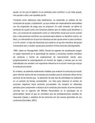ayuda, en los que el objetivo no es participar para contribuir a una meta grupal,
sino ayudar a otro o ser ayudado por él.
Tomando como referencia esta clasificación, se desarrolla un análisis de las
conductas de ayuda y cooperación, ya que ambas son especialmente estimuladas
con los programas de juego que se proponen. En este contexto, se define la
conducta de ayuda como una conducta positiva que se realiza para beneficiar a
otro, y la conducta de cooperación como un intercambio social que ocurre cuando
dos o más personas coordinan sus acciones para obtener un beneficio común, es
decir, un intercambio en el que los individuos se dan ayuda entre sí para contribuir
a un fin común, un tipo de interacción pro-social en el que los miembros del grupo
mutuamente dan y reciben ayuda para contribuir a fines comunes (Garaigordobil,
1990; citado en Garaigordobi, 2003). Donde los agentes de socialización juegan
un papel importante en el aprendizaje de valores y conductas morales (modelos
de conducta o fuente de explicaciones de razonamiento moral), pero
progresivamente la autorregulación en función de reglas y normas que se han
internalizado son también una importante influencia en la acción moral que incluye
la conducta pro-social.
En síntesis, se pretende implementar modelos que analicen la conducta pro-social,
para informar acerca de las conductas pro-sociales para la actuación eficaz de los
alumnos de tal manera que, la aplicación de este tipo de actividades se realizarán
en un periodo de tiempo considerable (un año) para observar el cambio de
acciones negativas hacia acciones pro-sociales. Se revisará en diferentes
periodos para comprender e alcance de la conducta pros-social; el primer período
coincide con la vigencia del Modelo Personalista en la psicología de la
personalidad, desde el que se considera que las predisposiciones estables de
respuesta (rasgos y estados) de las personas son las causas generales de sus
conductas (González, 2007).
 