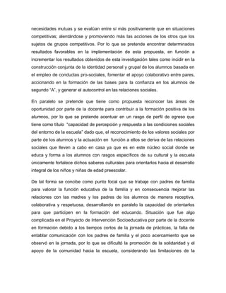 necesidades mutuas y se evalúan entre sí más positivamente que en situaciones
competitivas; alentándose y promoviendo más las acciones de los otros que los
sujetos de grupos competitivos. Por lo que se pretende encontrar determinados
resultados favorables en la implementación de esta propuesta, en función a
incrementar los resultados obtenidos de esta investigación tales como incidir en la
construcción conjunta de la identidad personal y grupal de los alumnos basada en
el empleo de conductas pro-sociales, fomentar el apoyo colaborativo entre pares,
accionando en la formación de las bases para la confianza en los alumnos de
segundo “A”, y generar el autocontrol en las relaciones sociales.
En paralelo se pretende que tiene como propuesta reconocer las áreas de
oportunidad por parte de la docente para contribuir a la formación positiva de los
alumnos, por lo que se pretende acentuar en un rasgo de perfil de egreso que
tiene como título “capacidad de percepción y respuesta a las condiciones sociales
del entorno de la escuela” dado que, el reconocimiento de los valores sociales por
parte de los alumnos y la actuación en función a ellos se deriva de las relaciones
sociales que lleven a cabo en casa ya que es en este núcleo social donde se
educa y forma a los alumnos con rasgos específicos de su cultural y la escuela
únicamente fortalece dichos saberes culturales para orientarlos hacia el desarrollo
integral de los niños y niñas de edad preescolar.
De tal forma se concibe como punto focal que se trabaje con padres de familia
para valorar la función educativa de la familia y en consecuencia mejorar las
relaciones con las madres y los padres de los alumnos de manera receptiva,
colaborativa y respetuosa, desarrollando en paralelo la capacidad de orientarlos
para que participen en la formación del educando. Situación que fue algo
complicada en el Proyecto de Intervención Socioeducativa por parte de la docente
en formación debido a los tiempos cortos de la jornada de prácticas, la falta de
entablar comunicación con los padres de familia y el poco acercamiento que se
observó en la jornada, por lo que se dificultó la promoción de la solidaridad y el
apoyo de la comunidad hacia la escuela, considerando las limitaciones de la
 