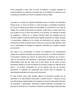 forma rectangular y otras más en forma de trapecio; el espacio destinado al
material didáctico es solamente un estante que no es utilizado con frecuencia, por
la distribución del salón en función al mobiliario (mesas y sillas).
Las aulas no cuentan con espacios delimitados para la creación de actividades
lúdicas como, un rincón de lectura, un área de juegos y actividades recreativas;
por lo que el espacio para realizar las actividades es únicamente en su mesa de
trabajo. Por su parte la decoración es excesiva, funge como un medio para hacer
que el salón se vea un poco más atractivo a los alumnos, sin embargo el exceso
de imágenes y colores en un espacio reducido altera las analogías que los
alumnos realizan al observar determinados objetos expuestos con algún concepto
o conocimiento, reflejando en la jornada de observación por ejemplo, ciertas
confusiones al emitir el conteo de los números con apoyo de estos gráficos, dado
que no relacionaban la cantidad de imágenes mostradas con el gráfico colocado
en el pizarrón.
Las aulas al ser provisionales, no tienen una instalación con características
propias de un espacio adecuado que permita por ejemplo, una buena ventilación e
la iluminación, factores que marcan de cierta forma la dinámica que se lleva a
cabo en los procesos de enseñanza y aprendizaje. Aseveración observada en
determinadas horas del día, dado que el clima dentro de las aulas se torna
demasiado caliente y se vicia el ambiente con aromas y tensión en algunas de las
aulas; o al contrario demasiado frío en los salones que son de concreto,
generando un ambiente de aprendizaje poco óptimo para el desarrollo de
aprendizajes significativos en cada uno de los grados.
En este sentido, todos estos factores alteran las dinámicas sociales que se
presentan en el aula (relación entre pares y relación alumno – maestro), ya que
son influenciadas negativamente por el espacio en el que se desarrolla el proceso
de enseñanza y aprendizaje, observando ciertas tendencias conductuales por
parte de los alumnos que no permiten el alcance de aprendizajes esperados tales
 