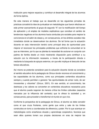 institución para mejorar espacios y contribuir al desarrollo integral de los alumnos
de forma óptima.
De esta manera el trabajo que se desarrolle en las siguientes jornadas de
prácticas concebirá la idea de puntualizar en metodologías que fueron efectivas en
este primer acercamiento al grupo de segundo “A” con la modificación del tiempo
de aplicación y el empleo de modelos explicativos que conciban el cambio de
tendencias negativas en los alumnos hacia conductas pro-sociales para mejorar la
convivencia en el salón de clases y, en consecuencia, en los ámbitos sociales más
inmediatos donde se desenvuelvan los alumnos. De tal forma que la actuación
docente en esta intervención tendrá como principal área de oportunidad para
mejorar el reconocer los principales problemas que enfrenta la comunidad en la
que se interviene, por lo que se plantea la necesidad de accionar en conjunto con
padres de familia desde un inicio mostrando disposición para contribuir a su
solución con la información necesaria, a través de la participación directa o
mediante la búsqueda de apoyos externos, sin que ello implique el descuido de las
tareas educativas.
Así mismo se pretende considerar para la actuación docente donde se considere
el sentido educativo de la pedagogía de Giroux donde reconoce el conocimiento y
las capacidades de los alumnos, como sus principales contenidos educativos
siempre y cuando permitan o generen “las oportunidades de armar ruido, de ser
irreverentes y vibrantes” (Giroux, 2001). En ese sentido, el conocimiento, las
destrezas y los valores se convierten en contenidos educativos necesarios para
que el alumno pueda negociar de manera crítica los límites culturales (aspectos
marcados por la influencia del contexto) que le ofrece la sociedad y, en
consecuencia, para proceder a transformar el mundo en que vive.
Conforme la perspectiva de la pedagogía de Giroux, el alumno se debe concebir
como el que cruza fronteras, como gente que entra y sale de los límites
construidos en torno a coordenadas de diferencia y poder. Por lo que acentuar en
metodologías como enseñanza situada y aprendizaje cooperativo, favorece que
sean ellos quienes tomen sus propias decisiones en aras de mejorar las
 