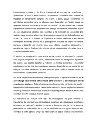 interacciones sociales y de forma transversal el proceso de enseñanza y
aprendizaje. Aunado a esta situación, se pretende considerar como orientación
filosófica el pensamiento complejo de (Morin & otros, 2002), accionando en
actividades pensantes para los alumnos que desarrollen un “sujeto capaz de
aprender, inventar y crear en y durante un caminar”, de esta manera se pretende
implementar un método de experiencia de ensayo para realizar reflexiones acerca
de sus actuaciones sociales para contribuir a la formación de conductas pro-
sociales; para favorecer el proceso de enseñanza - aprendizaje de los alumnos y a
su vez, accionar en la mejora de la práctica educativa mediante el empleo de
estrategias, haciendo énfasis en la participación conjunta de padres de familia,
alumnos y docente. Así mismo, crear una relación receptiva, colaborativa y
respetuosa; con la finalidad de orientar dicha triangulación educativa para la
formación del educando.
El sentido de la educación para aplicar en la jornada de intervención posterior
será, bajo la perspectiva de Giroux, desarrollar formas de transgresión a partir de
las cuales sea posible desafiar y redefinir los límites existentes; desarrollar
condiciones en las que los estudiantes puedan desarrollarse en contra de los
códigos culturales existentes; y crear espacios para producir nuevas formas de
conocimiento, subjetividad e identidad.
Por ende se plantea como tema de investigación para la siguiente actuación es, el
aprendizaje colaborativo como medio para favorecer la conducta pro-social
en entornos sociales. Dicha situación pretende desarrollar conductas de ayuda y
cooperación en los educandos, mediante la aplicación de estrategias basadas en
valores y conductas morales que propician la autorregulación de los alumnos; para
contribuir a un fin colectivo (García, 2007).
La relevancia de realizar esta tesis de investigación es para informar la
importancia de promover una conducta pro-social que se ejecuta para beneficiar a
otro con o sin motivación altruista, incide en la formación integral de los alumnos;
permitiendo un intercambio en el que los individuos se dan ayuda entre sí para
contribuir a un fin común, un tipo de interacción pro-social en el que los miembros
 