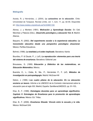 Bibliografía
Acosta, R. y Hernández, J. (2004). La autoestima en la educación. Chile:
Universidad de Tarapacá. Revista Límite, vol. 1, núm. 11, pp. 82-95. Disponible
en: http://www.redalyc.org/articulo.oa?id=83601104
Alonso, J. y Montero (1991). Motivación y Aprendizaje Escolar, En Coll,
Marchesi y Palacios (Eds.). Desarrollo psicológico y educación Vol. II. Madrid:
Alianza.
Baquero, R. (2002). Del experimento escolar a la experiencia educativa. La
transmisión educativa desde una perspectiva psicológica situacional.
México: Perfiles Educativos.
Bohmd. (1998). La totalidad y el orden implicado. Barcelona. Kairós
Bourdieu, P. & Claude, P., J. (s/f). La reproducción: elementos para una teoría
del sistema de enseñanza. Barcelona: Editorial Laia
Brousseau, G. (1999) Educación y Didáctica de las matemáticas, en
Educación Matemática, México.
Buendía, E., L.; Colás, B., Ma., P.; Hernández P., F. (s/f). Métodos de
investigación en psicopedagogía. Madrid: McGraw-Hill
Delors, J. (1996.) Los cuatro pilares de la educación. En La educación
encierra un tesoro. Informe a la UNESCO de la Comisión internacional sobre la
educación para el siglo XXI, Madrid, España: Santillana/UNESCO. pp. 91-103.
Díaz, B., F. (1998). Estrategias docentes para un aprendizaje significativo.
Capítulo V: Estrategias de Enseñanza para la promoción de aprendizajes
significativos. México: Ed. Trillas.
Díaz, B., F. (2006). Enseñanza Situada: Vínculo entre la escuela y la vida.
México: McGrawl Grill.
 