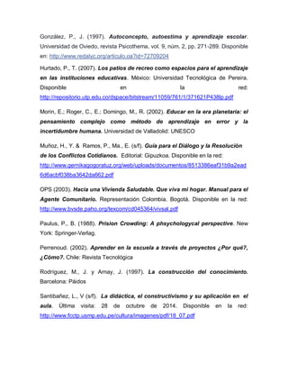 González, P., J. (1997). Autoconcepto, autoestima y aprendizaje escolar.
Universidad de Oviedo, revista Psicothema, vol. 9, núm. 2, pp. 271-289. Disponible
en: http://www.redalyc.org/articulo.oa?id=72709204
Hurtado, P., T. (2007). Los patios de recreo como espacios para el aprendizaje
en las instituciones educativas. México: Universidad Tecnológica de Pereira.
Disponible en la red:
http://repositorio.utp.edu.co/dspace/bitstream/11059/761/1/371621P438lp.pdf
Morin, E.; Roger, C., E.; Domingo, M., R. (2002). Educar en la era planetaria: el
pensamiento complejo como método de aprendizaje en error y la
incertidumbre humana. Universidad de Valladolid: UNESCO
Muñoz, H., Y. & Ramos, P., Ma., E. (s/f). Guía para el Diálogo y la Resolución
de los Conflictos Cotidianos. Editorial: Gipuzkoa. Disponible en la red:
http://www.gernikagogoratuz.org/web/uploads/documentos/8513386eaf31b9a2ead
6d6acbf038ba3642da662.pdf
OPS (2003). Hacia una Vivienda Saludable. Que viva mi hogar. Manual para el
Agente Comunitario. Representación Colombia. Bogotá. Disponible en la red:
http://www.bvsde.paho.org/texcom/cd045364/vivsal.pdf
Paulus, P., B. (1988). Prision Crowding: A phsychologycal perspective. New
York: Springer-Verlag.
Perrenoud. (2002). Aprender en la escuela a través de proyectos ¿Por qué?,
¿Cómo?. Chile: Revista Tecnológica
Rodríguez, M., J. y Arnay, J. (1997). La construcción del conocimiento.
Barcelona: Páidos
Santibañez, L., V (s/f). La didáctica, el constructivismo y su aplicación en el
aula. Última visita: 28 de octubre de 2014. Disponible en la red:
http://www.fcctp.usmp.edu.pe/cultura/imagenes/pdf/18_07.pdf
 