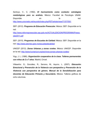 Santoyo, V., C. (1992). El hacinamiento como contexto: estrategias
metdológicas para su análisis. México: Facultad de Psicología UNAM.
Disponible en la red:
http://www.unioviedo.net/reunido/index.php/PST/article/view/7137/7001
SEP. (2012). Programa de Educación Preescolar. México: SEP. Disponible en la
red:
http://www.reformapreescolar.sep.gob.mx/ACTUALIZACION/PROGRAMA/Preesc
olar2011.pdf
SEP. (2015). Programas de Escuelas de Calidad. México: SEP. Disponible en la
red: http://www.edomex.gob.mx/escuelasdecalidad
UNICEF (2012). Zonas Urbanas y zonas rurales. México: UNICEF. Disponible
en la red: http://www.humanium.org/es/ninos-zonas-urbanas-rurales/
Vigy, J. L. (1986). Organización cooperativa de la clase. Talleres permanentes
con niños de 2 a 7 años. Madrid, Cincel.
Villaseñor. G.; González, R.; Serrano, M.; Aquino, L. (2007). Educación
Emocional y Prevención de la Violencia con perspectiva y Prevención de la
Violencia con perspectiva de género. Manual de la Sensibilización para
docentes de Educación Primaria y Secundaria. México: Talleres gráficos de
ocho columnas.
 