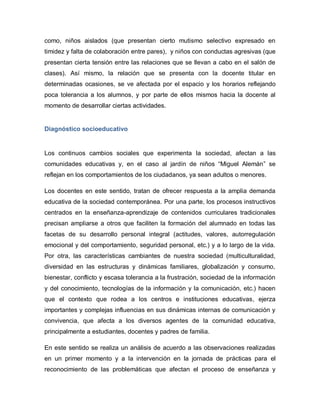 como, niños aislados (que presentan cierto mutismo selectivo expresado en
timidez y falta de colaboración entre pares), y niños con conductas agresivas (que
presentan cierta tensión entre las relaciones que se llevan a cabo en el salón de
clases). Así mismo, la relación que se presenta con la docente titular en
determinadas ocasiones, se ve afectada por el espacio y los horarios reflejando
poca tolerancia a los alumnos, y por parte de ellos mismos hacia la docente al
momento de desarrollar ciertas actividades.
Diagnóstico socioeducativo
Los continuos cambios sociales que experimenta la sociedad, afectan a las
comunidades educativas y, en el caso al jardín de niños “Miguel Alemán” se
reflejan en los comportamientos de los ciudadanos, ya sean adultos o menores.
Los docentes en este sentido, tratan de ofrecer respuesta a la amplia demanda
educativa de la sociedad contemporánea. Por una parte, los procesos instructivos
centrados en la enseñanza-aprendizaje de contenidos curriculares tradicionales
precisan ampliarse a otros que faciliten la formación del alumnado en todas las
facetas de su desarrollo personal integral (actitudes, valores, autorregulación
emocional y del comportamiento, seguridad personal, etc.) y a lo largo de la vida.
Por otra, las características cambiantes de nuestra sociedad (multiculturalidad,
diversidad en las estructuras y dinámicas familiares, globalización y consumo,
bienestar, conflicto y escasa tolerancia a la frustración, sociedad de la información
y del conocimiento, tecnologías de la información y la comunicación, etc.) hacen
que el contexto que rodea a los centros e instituciones educativas, ejerza
importantes y complejas influencias en sus dinámicas internas de comunicación y
convivencia, que afecta a los diversos agentes de la comunidad educativa,
principalmente a estudiantes, docentes y padres de familia.
En este sentido se realiza un análisis de acuerdo a las observaciones realizadas
en un primer momento y a la intervención en la jornada de prácticas para el
reconocimiento de las problemáticas que afectan el proceso de enseñanza y
 