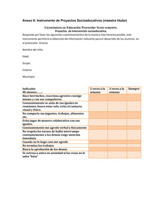 Anexo 6: Instrumento de Proyectos Socioeducativos (maestra titular)
Licenciatura en Educación Preescolar Sexto semestre.
Proyectos de Intervención socioeducativa.
Responda por favor los siguientes cuestionamientos de la manera más honesta posible, este
instrumento permitirá la obtención de información relevante para el desarrollo de los alumnos en
el preescolar. Gracias
Nombre del niño:
Edad:
Grupo:
Colonia:
Municipio:
Indicador
Mi alumno……..
2 veces a la
semana
3 veces a la
semana
Siempre
Hace berrinches, reacciona agresivo consigo
mismo y con sus compañeros.
Constantemente se aisla de sus iguales en
reuniones, busca estar solo, evita el contacto
visual y físico.
No comparte sus juguetes, trabajos, alimentos
etc.
Evita jugar de manera colaborativa con sus
iguales.
Constantemente me agrede verbal y físicamente
No respeta los turnos de habla interrumpe
constantemente a los demás exige atención
inmediata
Cuando no le hago caso me agrede
No termina los trabajos
Busca la aprobación de los demás
Se estresa o entra en ansiedad si las cosas no le
sales “bien”
 