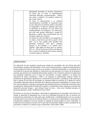 determinado personaje en diversas situaciones,
de forma que se inicia la representación
realizando diferentes cuestionamientos ¿Sabes
que vamos a realizar?, ¿Te gustaría conocer lo
que vamos a hacer?
- Se inicia la representación y se realizan
cuestionamientos insertados en situaciones que
son de ruido para los alumnos donde se presenta
la inseguridad y la falta de confianza que tiene
un personaje en particular. De esta forma los
cuestionamientos van dirigidos a los niños para
que ellos sean quienes solucionen o ayuden al
personaje a superar estas circunstancias que no
los hacen valerse por sí mismo
- Al término de esta actividad se les preguntará a
los niños: ¿Cuál fué lo que más te gustó?, ¿Por
qué?, ¿Tu te has sentido como (nombre del
personaje inseguro)?, ¿Por qué?, ¿Alguna
persona te ha ayudado a no sentirte así?,
¿Quién?, ¿Qué debes de hacer para no sentirte
así?, etc. De tal forma que la lluvia de ideas lo
lleve a realizar un dibujo de ellos mismos cuando
se sienten seguros y confiados.
Sustento teórico:
La aplicación de una enseñanza situada para atender las necesidades del aula afirma que todo
conocimiento, producto del aprendizaje o de los actos del pensamiento o cognición puede definirse
como situado en la forma en que ocurre en un contexto y situación determinada, y es resultado de la
actividad de la persona que aprende en interacción con otras personas en el marco de las prácticas
sociales que promueve la comunidad determinada; aunado a esta orientación educativa la aplicación
de estrategias específicas como el juego de movimientos, el juego simbólico y la técnica de
obtención de pistas contribuyen a situar a los alumnos en determinados espacios donde la
promoción de aprendizajes significativos se desarrolla de forma libre y espontánea. Cabe mencionar
que el manejo de este tipo de actividades no solamente deben de centrarse en el diseño de ciertas
actividades específicas para el desarrollo de la educación emocional, entendiendo a la misma como
un “proceso educativo continúo y permanente que pretende potenciar el desarrollo emocional como
complemento indispensable del desarrollo cognitivo, constituyendo ambos elementos esenciales del
desarrollo personal integral… para afrontar mejor los retos… tiene como finalidad aumentar el
bienestar personal y social” (Villaseñor & otros, 2007).
Se destaca en este tipo de actividades a desarrollar la importancia de la actividad y del contexto en
donde se desarrolla el aprendizaje (en el caso de la Identidad Personal del niño se reconoce las
características particulares de cada sujeto para modificación o estabilidad positiva de sus acciones
sociales para la convivencia en el salón de clases) y se reconoce que el aprendizaje es un proceso de
enculturación mediante el cual los alumnos se integran de forma gradual en cierta comunidad o
cultura de ciertas prácticas sociales; por lo que todo conocimiento situado es parte y producto de la
actividad, el contexto y la cultura en que se desarrolla y utiliza (Díaz, 2006).
 
