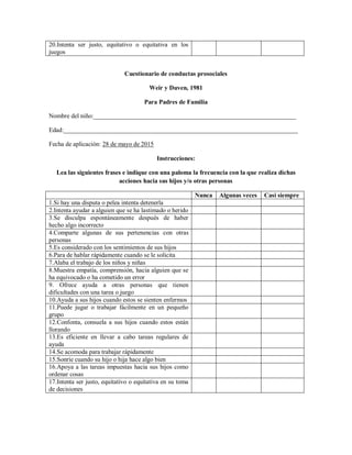 20.Intenta ser justo, equitativo o equitativa en los
juegos
Cuestionario de conductas prosociales
Weir y Duven, 1981
Para Padres de Familia
Nombre del niño:________________________________________________________________
Edad:__________________________________________________________________________
Fecha de aplicación: 28 de mayo de 2015
Instrucciones:
Lea las siguientes frases e indique con una paloma la frecuencia con la que realiza dichas
acciones hacia sus hijos y/o otras personas
Nunca Algunas veces Casi siempre
1.Si hay una disputa o pelea intenta detenerla
2.Intenta ayudar a alguien que se ha lastimado o herido
3.Se disculpa espontáneamente después de haber
hecho algo incorrecto
4.Comparte algunas de sus pertenencias con otras
personas
5.Es considerado con los sentimientos de sus hijos
6.Para de hablar rápidamente cuando se le solicita
7.Alaba el trabajo de los niños y niñas
8.Muestra empatía, comprensión, hacia alguien que se
ha equivocado o ha cometido un error
9. Ofrece ayuda a otras personas que tienen
dificultades con una tarea o juego
10.Ayuda a sus hijos cuando estos se sienten enfermos
11.Puede jugar o trabajar fácilmente en un pequeño
grupo
12.Confonta, consuela a sus hijos cuando estos están
llorando
13.Es eficiente en llevar a cabo tareas regulares de
ayuda
14.Se acomoda para trabajar rápidamente
15.Sonríe cuando su hijo o hija hace algo bien
16.Apoya a las tareas impuestas hacia sus hijos como
ordenar cosas
17.Intenta ser justo, equitativo o equitativa en su toma
de decisiones
 