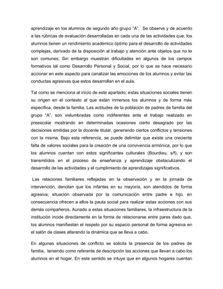 aprendizaje en los alumnos de segundo año grupo “A”. Se observa y de acuerdo
a las rúbricas de evaluación desarrolladas en cada una de las actividades que, los
alumnos tienen un rendimiento académico óptimo para el desarrollo de actividades
complejas, derivado de la disposición al trabajo y atención ante objetos que no le
son comunes; Sin embargo muestran dificultades en algunos de los campos
formativos tal como Desarrollo Personal y Social, por lo que se hace necesario
accionar en este aspecto para canalizar las emociones de los alumnos y evitar las
conductas agresivas que estos desarrollan en el aula.
Tal como se menciona al inicio de este apartado; estas situaciones sociales tienen
su origen en el contexto al que están inmersos los alumnos y de forma más
específica, desde la familia. Las actitudes de la población de padres de familia del
grupo “A”, son vislumbradas como indiferentes ante el trabajo realizado en
preescolar mostrando en determinadas ocasiones cierto desagrado por las
decisiones emitidas por la docente titular, generando ciertos conflictos y tensiones
con la misma. Bajo esta referencia, se puede delimitar que existe una creciente
falta de valores sociales para la creación de una convivencia armónica, por lo que
los alumnos cuentan con estos significantes culturales (Bourdieu, s/f), y son
transmitidos en el proceso de enseñanza y aprendizaje obstaculizando el
desarrollo de las actividades y el cumplimiento de aprendizajes significativos.
Las relaciones familiares reflejadas en la observación y en la jornada de
intervención, denotan que los infantes en su mayoría, son atendidos de forma
agresiva; situación observada por la comunicación entre padre e hijo, en
consecuencia ofrecen a ellos la pauta social para realizar estas acciones con sus
demás compañeros. Aunado a estas situaciones familiares, la infraestructura de la
institución incide directamente en la forma de relacionarse entre pares dado que,
los alumnos manifiestan el respeto por su espacio personal de forma agresiva en
el salón de clases alterando la dinámica que se lleva a cabo.
En algunas situaciones de conflicto se solicita la presencia de los padres de
familia, teniendo como referente de descripción las acciones que llevan a cabo los
alumnos en el hogar. En este sentido se intuye que en algunos hogares cuentan
 