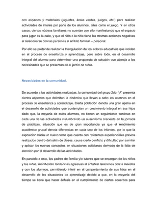 con espacios y materiales (juguetes, áreas verdes, juegos, etc.) para realizar
actividades de interés por parte de los alumnos, tales como el juego. Y en otros
casos, ciertos núcleos familiares no cuentan con ello manifestando que el espacio
para jugar es la calle, y que el niño o la niña tiene las mismas acciones negativas
al relacionarse con las personas el ámbito familiar – personal.
Por ello se pretende realizar la triangulación de los actores educativos que inciden
en el proceso de enseñanza y aprendizaje, pero sobre todo, en el desarrollo
integral del alumno para determinar una propuesta de solución que atienda a las
necesidades que se presentan en el jardín de niños.
Necesidades en la comunidad.
De acuerdo a las actividades realizadas, la comunidad del grupo 2do. “A” presenta
ciertos aspectos que delimitan la dinámica que llevan a cabo los alumnos en el
proceso de enseñanza y aprendizaje. Cierta población denota una gran apatía en
el desarrollo de actividades que contemplan un crecimiento integral en sus hijos
dado que, la mayoría de estos alumnos, no tienen un seguimiento continuo en
cada una de las actividades vislumbrando un ausentismo creciente en la jornada
de prácticas, situación que es de gran importancia ya que el rendimiento
académico grupal denota diferencias en cada uno de los infantes, por lo que la
exposición hacia un nuevo tema que cuenta con referentes experienciales previos
realizados dentro del salón de clases, causa cierto conflicto y dificultad por asimilar
y aplicar los nuevos conceptos en situaciones cotidianas derivado de la falta de
atención por el desarrollo de las actividades.
En paralelo a esto, los padres de familia y/o tutores que se encargan de los niños
y las niñas, manifiestan tendencias agresivas al entablar relaciones con la maestra
y con los alumnos, permitiendo inferir en el comportamiento de sus hijos en el
desarrollo de las situaciones de aprendizaje debido a que, en la mayoría del
tiempo se tiene que hacer énfasis en el cumplimiento de ciertos acuerdos para
 