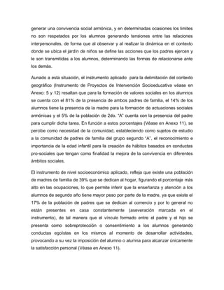 generar una convivencia social armónica, y en determinadas ocasiones los limites
no son respetados por los alumnos generando tensiones entre las relaciones
interpersonales, de forma que al observar y al realizar la dinámica en el contexto
donde se ubica el jardín de niños se define las acciones que los padres ejercen y
le son transmitidas a los alumnos, determinando las formas de relacionarse ante
los demás.
Aunado a esta situación, el instrumento aplicado para la delimitación del contexto
geográfico (Instrumento de Proyectos de Intervención Socioeducativa véase en
Anexo: 5 y 12) resaltan que para la formación de valores sociales en los alumnos
se cuenta con el 81% de la presencia de ambos padres de familia, el 14% de los
alumnos tiene la presencia de la madre para la formación de actuaciones sociales
armónicas y el 5% de la población de 2do. “A” cuenta con la presencia del padre
para cumplir dicha tarea. En función a estos porcentajes (Véase en Anexo 11), se
percibe como necesidad de la comunidad, estableciendo como sujetos de estudio
a la comunidad de padres de familia del grupo segundo “A”, el reconocimiento e
importancia de la edad infantil para la creación de hábitos basados en conductas
pro-sociales que tengan como finalidad la mejora de la convivencia en diferentes
ámbitos sociales.
El instrumento de nivel socioeconómico aplicado, refleja que existe una población
de madres de familia de 39% que se dedican al hogar, figurando el porcentaje más
alto en las ocupaciones, lo que permite inferir que la enseñanza y atención a los
alumnos de segundo año tiene mayor peso por parte de la madre, ya que existe el
17% de la población de padres que se dedican al comercio y por lo general no
están presentes en casa constantemente (aseveración marcada en el
instrumento), de tal manera que el vínculo formado entre el padre y el hijo se
presenta como sobreprotección o consentimiento a los alumnos generando
conductas egoístas en los mismos al momento de desarrollar actividades,
provocando a su vez la imposición del alumno o alumna para alcanzar únicamente
la satisfacción personal (Véase en Anexo 11).
 