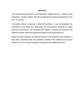 ABSTRACT
The overcrowding presented at the kindergarten "Miguel Aleman", it altered social
interactions, caused conflicts, that did not allowed the integral development of the
2nd. "A"’s group.
The actions offered a response to attend this problem. It was contemplated, the
importance of the father-son relationship, the simultaneous workshop to create
learning environments; and strategies that helped to develop the personal and
collective identity; improved coexistence based on pro-social behaviors.
Based on action research, the internal structure of the classroom was analyzed. It
was used, quantitative data and qualitative, related to the presence of pro-social
behavior. So, 81% showed empathy, that became into collaborative work.
 