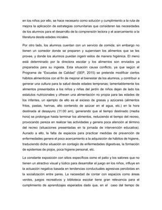 en los niños por ello, se hace necesario como solución y cumplimiento a la ruta de
mejora la aplicación de estrategias comunitarias que consideren las necesidades
de los alumnos para el desarrollo de la comprensión lectora y el acercamiento a la
literatura desde edades iniciales.
Por otro lado, los alumnos cuentan con un servicio de comida; sin embargo no
tienen un comedor donde se preparen y supervisen los alimentos que se les
provee, y donde los alumnos puedan ingerir estos de manera higiénica. El menú
está determinado por la directora escolar y los alimentos son enviados ya
preparados para su ingesta. Esta situación causa conflicto, ya que según el
Programa de “Escuelas de Calidad” (SEP, 2015) se pretende modificar ciertos
hábitos alimenticios con el fin de mejorar el bienestar de los alumnos, y contribuir a
generar una cultura para la salud desde edades tempranas; lamentablemente los
alimentos presentados a los niños y niñas del jardín de niños dejan de lado los
estatutos nutricionales y ofrecen una alimentación no propia para las edades de
los infantes, un ejemplo de ello es el exceso de grasas y azúcares (alimentos
fritos, pastas, harinas, alto contenido de azúcar en el agua, etc.) en la hora
destinada al desayuno (11:00 am), generando que el tiempo destinado (media
hora) se prolongue hasta terminar los alimentos, reduciendo el tiempo del recreo,
provocando pereza en realizar las actividades y genera poca atención al término
del recreo (situaciones presentadas en la jornada de intervención educativa).
Aunado a ello, la falta de espacios para practicar medidas de prevención de
enfermedades genera el poco acercamiento a la adquisición de hábitos de higiene,
traduciendo dicha situación en contagio de enfermedades digestivas, la formación
de epidemias de piojos, poca higiene personal, etc.
La constante exposición con sitios específicos como el patio y los salones que no
tienen un atractivo visual y lúdico para desarrollar el juego en los niños, influye en
la actuación negativa basada en tendencias conductuales agresivas percibidas en
la socialización entre pares. La necesidad de contar con espacios como áreas
verdes, juegos recreativos y biblioteca escolar tiene gran relevancia para el
cumplimiento de aprendizajes esperados dado que, en el caso del tiempo de
 