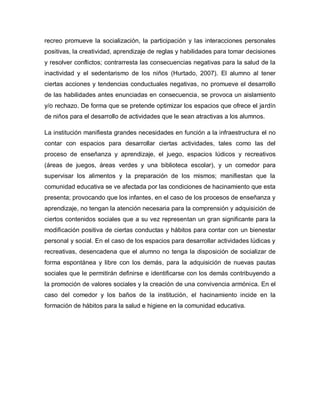 recreo promueve la socialización, la participación y las interacciones personales
positivas, la creatividad, aprendizaje de reglas y habilidades para tomar decisiones
y resolver conflictos; contrarresta las consecuencias negativas para la salud de la
inactividad y el sedentarismo de los niños (Hurtado, 2007). El alumno al tener
ciertas acciones y tendencias conductuales negativas, no promueve el desarrollo
de las habilidades antes enunciadas en consecuencia, se provoca un aislamiento
y/o rechazo. De forma que se pretende optimizar los espacios que ofrece el jardín
de niños para el desarrollo de actividades que le sean atractivas a los alumnos.
La institución manifiesta grandes necesidades en función a la infraestructura el no
contar con espacios para desarrollar ciertas actividades, tales como las del
proceso de enseñanza y aprendizaje, el juego, espacios lúdicos y recreativos
(áreas de juegos, áreas verdes y una biblioteca escolar), y un comedor para
supervisar los alimentos y la preparación de los mismos; manifiestan que la
comunidad educativa se ve afectada por las condiciones de hacinamiento que esta
presenta; provocando que los infantes, en el caso de los procesos de enseñanza y
aprendizaje, no tengan la atención necesaria para la comprensión y adquisición de
ciertos contenidos sociales que a su vez representan un gran significante para la
modificación positiva de ciertas conductas y hábitos para contar con un bienestar
personal y social. En el caso de los espacios para desarrollar actividades lúdicas y
recreativas, desencadena que el alumno no tenga la disposición de socializar de
forma espontánea y libre con los demás, para la adquisición de nuevas pautas
sociales que le permitirán definirse e identificarse con los demás contribuyendo a
la promoción de valores sociales y la creación de una convivencia armónica. En el
caso del comedor y los baños de la institución, el hacinamiento incide en la
formación de hábitos para la salud e higiene en la comunidad educativa.
 