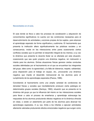 Necesidades en el aula.
El aula donde se lleva a cabo los procesos de socialización y adquisición de
conocimientos significativos no cuenta con las condiciones necesarias para el
desenvolvimiento de actividades y acciones propias de los sujetos, para alcanzar
el aprendizaje esperado de forma significativa y autónoma. El hacinamiento que
presenta la institución altera significativamente las prácticas sociales y en
consecuencia, incide en las interacciones entre pares ocasionando ciertos
conflictos sociales que no permiten el desarrollo integral de los mismos; a su vez
la dinámica que presenta la docente titular se ve afectada por esta situación,
ocasionando que sea quién propicie una dinámica negativa, sin motivación e
interés para los alumnos. Dichas situaciones físicas generan ciertas conductas
sociales delimitadas por el hacinamiento en el que se encuentran los integrantes
del grupo, tales como: la agresividad; y la falta de tolerancia, respeto, solidaridad,
poca disposición para el trabajo en equipo, etc., provocando una dinámica
negativa que impide el desarrollo motivacional de los alumnos para el
cumplimiento de los aprendizajes esperados (Paulus, 1988).
Concibiendo al hacinamiento como una amplia variedad de condiciones de
densidad físicas y sociales que inevitablemente producen cierta patología en
determinados grupos sociales (Santoyo, 1992); situación que se presenta en la
dinámica del grupo ya que la influencia del mismo en las interacciones sociales
para llevar a cabo el proceso de enseñanza y aprendizaje sobrecarga las
respuestas de los alumnos produciendo efectos negativos en la dinámica ofrecida
en clase, o existe un aislamiento por parte de los alumnos para alcanzar los
aprendizajes esperados. A su vez, limita a los infantes a ejecutar actividades
altamente valoradas produciendo efectos emocionales negativos que surgen como
 