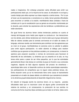 reales o imaginarios. Sin embargo presentan cierta dificultad para emitir sus
participaciones dado que, en la mayoría de los casos, la articulación no se logra y
cuesta trabajo para ellos expresar sus ideas respecto a ciertos temas. Por lo que
al hacer uso de expresiones o conectores en su relato, tienen grandes dificultades
para encontrar un sentido a la oración, manifestando ideas cortadas o fuera de
contexto por lo que la socialización que se genera se encuentra monitoreada por
la docente, para orientar las expresiones ante las temáticas o problemáticas que
están abordando.
De igual forma los alumnos tienen ciertas tendencias positivas en cuanto al
manejo del lenguaje como medio para regular su conducta en las interacciones
con los demás, pero dichas tendencias son minoría dado que el grupo demuestra
falta de valores sociales para la correcta convivencia en el salón de clases. El
lenguaje, entonces resulta una herramienta para contribuir con las agresiones que
se viven en el grupo, manifestándose en acciones como no solicitar la palabra
para emitir alguna participación, no están abiertos al diálogo para resolver
conflictos que se generan en las prácticas sociales y en consecuencia, no tienen la
apertura para proponer acuerdos o normas de convivencia para favorecer el
desarrollo de las actividades. La dinámica que se presenta en el aula, es muy
tensa entre pares a pesar de ser niños pequeños, por lo que las actividades
generalmente llevan más tiempo en controlar al grupo en función a sus conductas
negativas, dejando de lado algunos aspectos del proceso de enseñanza –
aprendizaje tales como: el desarrollo continuo de ciertos aprendizajes esperados,
las participaciones de compañeros que no siguen estas prácticas tensas, etc.
Dicha situación como ya se ha mencionado tiene como causa el hacinamiento
presentado en el salón de clases debido a la definición que caracteriza la tensión
en la dinámica grupal obstaculizando el desarrollo integral de los mismos.
En relación al lenguaje escrito los alumnos tienen, en su mayoría, grandes
dificultades dado que no reconocen como tal alguna grafía convencional del
sistema de escritura y en consecuencia, la producción de sus escritos no
comunica de forma visual las ideas centrales que se tratan en el tema (tales como
 