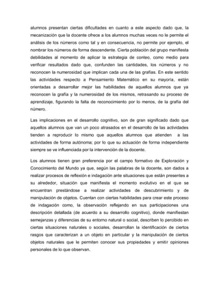 alumnos presentan ciertas dificultades en cuanto a este aspecto dado que, la
mecanización que la docente ofrece a los alumnos muchas veces no le permite el
análisis de los números como tal y en consecuencia, no permite por ejemplo, el
nombrar los números de forma descendente. Cierta población del grupo manifiesta
debilidades al momento de aplicar la estrategia de conteo, como medio para
verificar resultados dado que, confunden las cantidades, los números y no
reconocen la numerosidad que implican cada una de las grafías. En este sentido
las actividades respecto a Pensamiento Matemático en su mayoría, están
orientadas a desarrollar mejor las habilidades de aquellos alumnos que ya
reconocen la grafía y la numerosidad de los mismos, retrasando su proceso de
aprendizaje, figurando la falta de reconocimiento por lo menos, de la grafía del
número.
Las implicaciones en el desarrollo cognitivo, son de gran significado dado que
aquellos alumnos que van un poco atrasados en el desarrollo de las actividades
tienden a reproducir lo mismo que aquellos alumnos que atienden a las
actividades de forma autónoma; por lo que su actuación de forma independiente
siempre se ve influenciada por la intervención de la docente.
Los alumnos tienen gran preferencia por el campo formativo de Exploración y
Conocimiento del Mundo ya que, según las palabras de la docente, son dados a
realizar procesos de reflexión e indagación ante situaciones que están presentes a
su alrededor, situación que manifiesta el momento evolutivo en el que se
encuentran prestándose a realizar actividades de descubrimiento y de
manipulación de objetos. Cuentan con ciertas habilidades para crear este proceso
de indagación como, la observación reflejando en sus participaciones una
descripción detallada (de acuerdo a su desarrollo cognitivo), donde manifiestan
semejanzas y diferencias de su entorno natural o social, describen lo percibido en
ciertas situaciones naturales o sociales, desarrollan la identificación de ciertos
rasgos que caracterizan a un objeto en particular y la manipulación de ciertos
objetos naturales que le permiten conocer sus propiedades y emitir opiniones
personales de lo que observan.
 