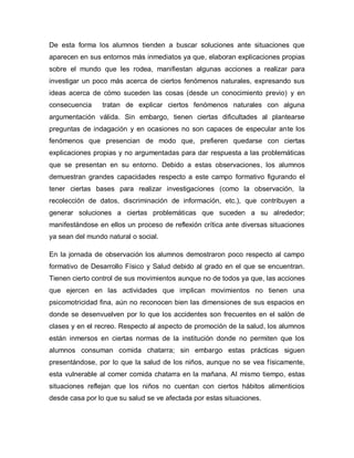 De esta forma los alumnos tienden a buscar soluciones ante situaciones que
aparecen en sus entornos más inmediatos ya que, elaboran explicaciones propias
sobre el mundo que les rodea, manifiestan algunas acciones a realizar para
investigar un poco más acerca de ciertos fenómenos naturales, expresando sus
ideas acerca de cómo suceden las cosas (desde un conocimiento previo) y en
consecuencia tratan de explicar ciertos fenómenos naturales con alguna
argumentación válida. Sin embargo, tienen ciertas dificultades al plantearse
preguntas de indagación y en ocasiones no son capaces de especular ante los
fenómenos que presencian de modo que, prefieren quedarse con ciertas
explicaciones propias y no argumentadas para dar respuesta a las problemáticas
que se presentan en su entorno. Debido a estas observaciones, los alumnos
demuestran grandes capacidades respecto a este campo formativo figurando el
tener ciertas bases para realizar investigaciones (como la observación, la
recolección de datos, discriminación de información, etc.), que contribuyen a
generar soluciones a ciertas problemáticas que suceden a su alrededor;
manifestándose en ellos un proceso de reflexión crítica ante diversas situaciones
ya sean del mundo natural o social.
En la jornada de observación los alumnos demostraron poco respecto al campo
formativo de Desarrollo Físico y Salud debido al grado en el que se encuentran.
Tienen cierto control de sus movimientos aunque no de todos ya que, las acciones
que ejercen en las actividades que implican movimientos no tienen una
psicomotricidad fina, aún no reconocen bien las dimensiones de sus espacios en
donde se desenvuelven por lo que los accidentes son frecuentes en el salón de
clases y en el recreo. Respecto al aspecto de promoción de la salud, los alumnos
están inmersos en ciertas normas de la institución donde no permiten que los
alumnos consuman comida chatarra; sin embargo estas prácticas siguen
presentándose, por lo que la salud de los niños, aunque no se vea físicamente,
esta vulnerable al comer comida chatarra en la mañana. Al mismo tiempo, estas
situaciones reflejan que los niños no cuentan con ciertos hábitos alimenticios
desde casa por lo que su salud se ve afectada por estas situaciones.
 