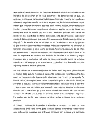 Respecto al campo formativo de Desarrollo Personal y Social los alumnos en su
mayoría, se encuentran en un bajo desarrollo de competencias ya que, las
actitudes que llevan a cabo en las dinámicas de desarrollo colectivo son conductas
altamente negativas que afectan a terceras personas, los infantes no tienen mayor
interés por accionar con valores sociales en el entorno escolar, lo que refleja que
tienden a responder agresivamente ante situaciones que les parece de riesgo o de
desagrado ante los demás de esta forma, muestran grandes dificultades de
reconocer las cualidades, no tanto personales, sino colectivas que surgen por
medio de la interacción con sus pares. En consecuencia, los alumnos no tienen la
disposición de atender a las necesidades de los demás con un simple apoyo, por
lo que en dadas ocasiones las actividades colectivas simplemente no funcionan y
terminan en conflictos o en el control del grupo. Así mismo, cada uno de los niños
de segundo año, presentan conductas individuales agresivas traduciéndose en la
falta de capacidad de controlar sus acciones de acuerdo a las normas y reglas
impuestas por la institución y el salón de clases manejando, como ya se había
mencionado, el lenguaje y los movimientos corporales como herramientas para
agredir y afectar a terceras personas.
En este sentido los alumnos reflejan que no tienen cierta seguridad y confianza en
sí mismos dado que, no respetan a sus demás compañeros y atentan contra ellos
como un mecanismo de defensa ante situaciones que no son de su agrado. En
consecuencia, no aceptan a sus demás compañeros para la interacción social que
pretende la escuela, expresando altamente el carácter individual sobre el colectivo
y sobre todo, que no existe una actuación con valores sociales previamente
establecidos por la familia, ya que el instrumento de indicadores socioeconómicos
realizado manifiesta que, cuando los alumnos tienen ciertas tendencias negativas
los padres de familia son quienes canalizan estas acciones hacia actitudes
positivas.
El campo formativo de Expresión y Apreciación Artística no tuvo un gran
acercamiento en la visita previa, pero se intuye por los comentarios de la docente
ante este campo formativo, que el trabajo constante con la danza y la expresión
 