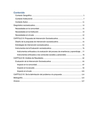 Contenido
Contexto Geográfico ............................................................................................................... 5
Contexto Institucional.............................................................................................................. 7
Contexto Áulico ..................................................................................................................... 11
Diagnóstico socioeducativo...................................................................................................... 13
Necesidades en la comunidad............................................................................................. 15
Necesidades en la Institución. ............................................................................................. 19
Necesidades en el aula. ....................................................................................................... 22
CAPITULO II: Propuesta de Intervención Socioeducativa .................................................... 31
Diseño de la propuesta de intervención socioeducativa.................................................... 33
Estrategias de intervención socioeducativa........................................................................ 61
Instrumentos de la Evaluación socioeducativa................................................................... 76
Instrumentos enfocados a la evaluación del proceso de enseñanza y aprendizaje ... 77
Instrumentos enfocados a las conductas sociales y personales. ................................. 78
CAPÍTULO III: Análisis de Resultados.................................................................................... 82
Evaluación de la Intervención Socioeducativa. .................................................................. 83
Impacto en la comunidad.................................................................................................. 87
Impacto en la escuela ....................................................................................................... 94
Impacto en el aula ........................................................................................................... 103
CAPÍTULO IV: De la delimitación del problema a la propuesta.......................................... 114
Bibliografía............................................................................................................................... 123
Anexos ..................................................................................................................................... 127
 