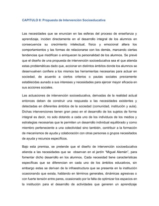 CAPITULO II: Propuesta de Intervención Socioeducativa
Las necesidades que se enuncian en las esferas del proceso de enseñanza y
aprendizaje, inciden directamente en el desarrollo integral de los alumnos en
consecuencia su crecimiento intelectual, físico y emocional altera los
comportamientos y las formas de relacionarse con los demás, marcando ciertas
tendencias que modifican o enriquecen la personalidad de los alumnos. Se prevé
que el diseño de una propuesta de intervención socioeducativa sea el que atienda
estas problemáticas dado que, accionar en distintos ámbitos donde los alumnos se
desenvuelven confiere a los mismos las herramientas necesarias para actuar en
sociedad, de acuerdo a ciertos criterios o pautas sociales previamente
establecidas aunado a sus intereses y necesidades para ejercer mayor eficacia en
sus acciones sociales.
Las actuaciones de intervención socioeducativa, derivadas de la realidad actual
entonces deben de construir una respuesta a las necesidades existentes y
detectadas en diferentes ámbitos de la sociedad (comunidad, institución y aula).
Dichas intervenciones tienen gran peso en el desarrollo de los sujetos de forma
integral es decir, no solo dotando a cada uno de los individuos de los medios y
estrategias necesarias que le permiten un desarrollo individual equilibrado y como
miembro perteneciente a una colectividad sino también, contribuir a la formación
de mecanismos de ayuda y colaboración con otras personas o grupos necesitados
de ayuda y recursos específicos.
Bajo esta premisa, se pretende que el diseño de intervención socioeducativa
atienda a las necesidades que se observan en el jardín “Miguel Alemán”, para
fomentar dicho desarrollo en los alumnos. Cada necesidad tiene características
específicas que se diferencian en cada uno de los ámbitos educativos, sin
embargo estas se derivan de la infraestructura que se presenta en la institución
ocasionando que exista, hablando en términos generales, dinámicas agresivas o
con fuerte tensión entre pares, ocasionado por la falta de optimizar los espacios en
la institución para el desarrollo de actividades que generen un aprendizaje
 