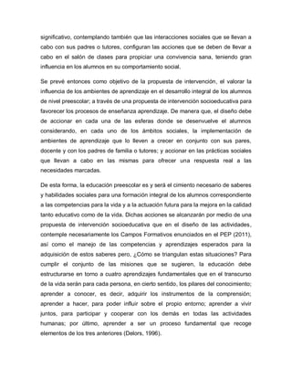 significativo, contemplando también que las interacciones sociales que se llevan a
cabo con sus padres o tutores, configuran las acciones que se deben de llevar a
cabo en el salón de clases para propiciar una convivencia sana, teniendo gran
influencia en los alumnos en su comportamiento social.
Se prevé entonces como objetivo de la propuesta de intervención, el valorar la
influencia de los ambientes de aprendizaje en el desarrollo integral de los alumnos
de nivel preescolar; a través de una propuesta de intervención socioeducativa para
favorecer los procesos de enseñanza aprendizaje. De manera que, el diseño debe
de accionar en cada una de las esferas donde se desenvuelve el alumnos
considerando, en cada uno de los ámbitos sociales, la implementación de
ambientes de aprendizaje que lo lleven a crecer en conjunto con sus pares,
docente y con los padres de familia o tutores; y accionar en las prácticas sociales
que llevan a cabo en las mismas para ofrecer una respuesta real a las
necesidades marcadas.
De esta forma, la educación preescolar es y será el cimiento necesario de saberes
y habilidades sociales para una formación integral de los alumnos correspondiente
a las competencias para la vida y a la actuación futura para la mejora en la calidad
tanto educativo como de la vida. Dichas acciones se alcanzarán por medio de una
propuesta de intervención socioeducativa que en el diseño de las actividades,
contemple necesariamente los Campos Formativos enunciados en el PEP (2011),
así como el manejo de las competencias y aprendizajes esperados para la
adquisición de estos saberes pero, ¿Cómo se triangulan estas situaciones? Para
cumplir el conjunto de las misiones que se sugieren, la educación debe
estructurarse en torno a cuatro aprendizajes fundamentales que en el transcurso
de la vida serán para cada persona, en cierto sentido, los pilares del conocimiento;
aprender a conocer, es decir, adquirir los instrumentos de la comprensión;
aprender a hacer, para poder influir sobre el propio entorno; aprender a vivir
juntos, para participar y cooperar con los demás en todas las actividades
humanas; por último, aprender a ser un proceso fundamental que recoge
elementos de los tres anteriores (Delors, 1996).
 