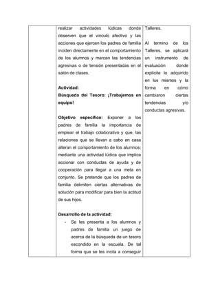 realizar actividades lúdicas donde
observen que el vinculo afectivo y las
acciones que ejercen los padres de familia
inciden directamente en el comportamiento
de los alumnos y marcan las tendencias
agresivas o de tensión presentadas en el
salón de clases.
Actividad:
Búsqueda del Tesoro: ¡Trabajemos en
equipo!
Objetivo específico: Exponer a los
padres de familia la importancia de
emplear el trabajo colaborativo y que, las
relaciones que se llevan a cabo en casa
alteran el comportamiento de los alumnos;
mediante una actividad lúdica que implica
accionar con conductas de ayuda y de
cooperación para llegar a una meta en
conjunto. Se pretende que los padres de
familia delimiten ciertas alternativas de
solución para modificar para bien la actitud
de sus hijos.
Desarrollo de la actividad:
- Se les presenta a los alumnos y
padres de familia un juego de
acerca de la búsqueda de un tesoro
escondido en la escuela. De tal
forma que se les incita a conseguir
Talleres.
Al termino de los
Talleres, se aplicará
un instrumento de
evaluación donde
explicite lo adquirido
en los mismos y la
forma en cómo
cambiaron ciertas
tendencias y/o
conductas agresivas.
 