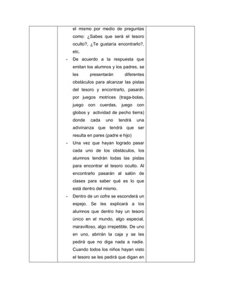el mismo por medio de preguntas
como: ¿Sabes que será el tesoro
oculto?, ¿Te gustaría encontrarlo?,
etc.
- De acuerdo a la respuesta que
emitan los alumnos y los padres, se
les presentarán diferentes
obstáculos para alcanzar las pistas
del tesoro y encontrarlo, pasarán
por juegos motrices (traga-bolas,
juego con cuerdas, juego con
globos y actividad de pecho tierra)
donde cada uno tendrá una
adivinanza que tendrá que ser
resulta en pares (padre e hijo)
- Una vez que hayan logrado pasar
cada uno de los obstáculos, los
alumnos tendrán todas las pistas
para encontrar el tesoro oculto. Al
encontrarlo pasarán al salón de
clases para saber qué es lo que
está dentro del mismo.
- Dentro de un cofre se esconderá un
espejo. Se les explicará a los
alumnos que dentro hay un tesoro
único en el mundo, algo especial,
maravilloso, algo irrepetible. De uno
en uno, abrirán la caja y se les
pedirá que no diga nada a nadie.
Cuando todos los niños hayan visto
el tesoro se les pedirá que digan en
 