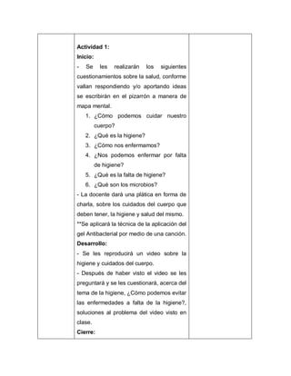 Actividad 1:
Inicio:
- Se les realizarán los siguientes
cuestionamientos sobre la salud, conforme
vallan respondiendo y/o aportando ideas
se escribirán en el pizarrón a manera de
mapa mental.
1. ¿Cómo podemos cuidar nuestro
cuerpo?
2. ¿Qué es la higiene?
3. ¿Cómo nos enfermamos?
4. ¿Nos podemos enfermar por falta
de higiene?
5. ¿Qué es la falta de higiene?
6. ¿Qué son los microbios?
- La docente dará una plática en forma de
charla, sobre los cuidados del cuerpo que
deben tener, la higiene y salud del mismo.
**Se aplicará la técnica de la aplicación del
gel Antibacterial por medio de una canción.
Desarrollo:
- Se les reproducirá un video sobre la
higiene y cuidados del cuerpo.
- Después de haber visto el video se les
preguntará y se les cuestionará, acerca del
tema de la higiene, ¿Cómo podemos evitar
las enfermedades a falta de la higiene?,
soluciones al problema del video visto en
clase.
Cierre:
 