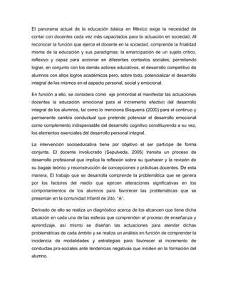 El panorama actual de la educación básica en México exige la necesidad de
contar con docentes cada vez más capacitados para la actuación en sociedad. Al
reconocer la función que ejerce el docente en la sociedad, comprende la finalidad
misma de la educación y sus paradigmas: la emancipación de un sujeto critico,
reflexivo y capaz para accionar en diferentes contextos sociales; permitiendo
lograr, en conjunto con los demás actores educativos, el desarrollo competitivo de
alumnos con altos logros académicos pero, sobre todo, potencializar el desarrollo
integral de los mismos en el aspecto personal, social y emocional.
En función a ello, se considera como eje primordial el manifestar las actuaciones
docentes la educación emocional para el incremento efectivo del desarrollo
integral de los alumnos, tal como lo menciona Bisquerra (2000) para el continuo y
permanente cambio conductual que pretende potenciar el desarrollo emocional
como complemento indispensable del desarrollo cognitivo constituyendo a su vez,
los elementos esenciales del desarrollo personal integral.
La intervención socioeducativa tiene por objetivo el ser partícipe de forma
conjunta. El docente involucrado (Sepulveda, 2005) transita un proceso de
desarrollo profesional que implica la reflexión sobre su quehacer y la revisión de
su bagaje teórico y reconstrucción de concepciones y prácticas docentes. De esta
manera, El trabajo que se desarrolla comprende la problemática que se genera
por los factores del medio que ejercen alteraciones significativas en los
comportamientos de los alumnos para favorecer las problemáticas que se
presentan en la comunidad infantil de 2do. “A”.
Derivado de ello se realiza un diagnóstico acerca de los alcancen que tiene dicha
situación en cada una de las esferas que comprenden el proceso de enseñanza y
aprendizaje, así mismo se diseñan las actuaciones para atender dichas
problemáticas de cada ámbito y se realiza un análisis en función de comprender la
incidencia de modalidades y estrategias para favorecer el incremento de
conductas pro-sociales ante tendencias negativas que inciden en la formación del
alumno.
 