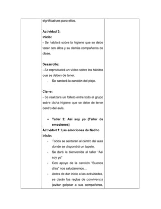 significativos para ellos.
Actividad 3:
Inicio:
- Se hablará sobre la higiene que se debe
tener con ellos y su demás compañeros de
clase.
Desarrollo:
- Se reproducirá un vídeo sobre los hábitos
que se deben de tener.
- Se cantará la canción del piojo.
Cierre:
- Se realizara un folleto entre todo el grupo
sobre dicha higiene que se debe de tener
dentro del aula.
 Taller 2: Así soy yo (Taller de
emociones)
Actividad 1: Las emociones de Nacho
Inicio:
- Todos se sentaran al centro del aula
donde se dispondrá un tapete.
- Se dará la bienvenida al taller “Así
soy yo”
- Con apoyo de la canción “Buenos
días” nos saludaremos…
- Antes de dar inicio a las actividades,
se darán las reglas de convivencia
(evitar golpear a sus compañeros,
 