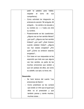 pedir la palabra para hablar,
respetar el turno de sus
compañeros).
- Como actividad de integración se
entonara la canción “Mi amiguita, Mi
amiguito… ha venido a la escuela y
su nombre es -------“cada uno dirá
su nombre.
- Posteriormente se les cuestionara:
¿Alguna vez se han sentido felices?
¿por qué?; ¿Alguna vez han sentido
tristeza? ¿por qué? ¿Qué hicieron
cuando estaban tristes?; ¿Alguna
vez han estado enojados? ¿Por
qué? ¿Cómo se sintieron estando
enojados?...
- Con base en sus respuestas se les
expondrá que todo eso que alguna
vez han sentido, es parte de las
muchas emociones que existen y
que son pedazo de ellos, así como
su cabello, sus ojos, su boca, etc.
Desarrollo:
- Se hará lectura del cuento “Las
emociones de Nacho”.
- Como preámbulo se les contará
que existe un niño que al igual que
ellos va al preescolar y que
también piensa y siente muchas,
muchas cosas…
 