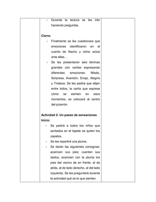 - Durante la lectura se les irán
haciendo preguntas.
Cierre:
- Finalmente se les cuestionara qué
emociones identificaron en el
cuento de Nacho y cómo actuó
ante ellas…
- Se les presentaran seis láminas
grandes con caritas expresando
diferentes emociones: Miedo,
Sorpresa, Aversión, Enojo, Alegría
y Tristeza. Se les pedirá que elijan
entre todos, la carita que exprese
cómo se sienten en esos
momentos, se colocará al centro
del pizarrón.
Actividad 2: Un paseo de sensaciones
Inicio:
- Se pedirá a todos los niños que
sentados en el tapete se quiten los
zapatos.
- Se les repartirá una pluma.
- Se darán las siguientes consignas:
acaricien sus pies; cuenten sus
dedos; acaricien con la pluma los
pies del vecino de en frente, al de
atrás, al de lado derecho, al del lado
izquierdo. Se les preguntará durante
la actividad qué es lo que sienten.
 